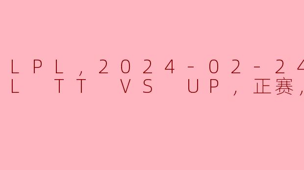 LPL，2024-02-24 LPL TT VS UP，正赛，高清版